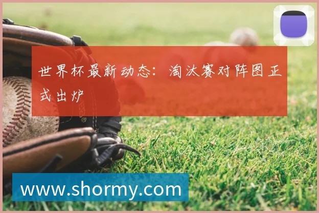 世界杯最新动态：淘汰赛对阵图正式出炉