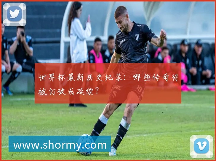 世界杯最新历史纪录：哪些传奇将被打破或延续？