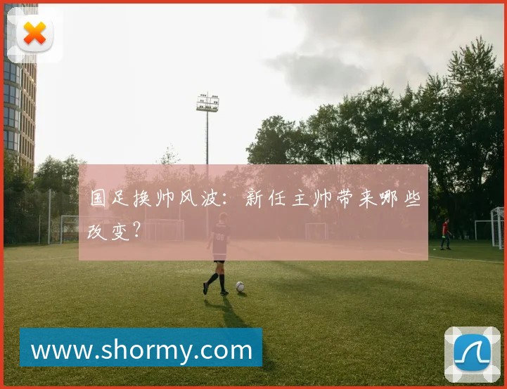 国足换帅风波:新任主帅带来哪些改变?