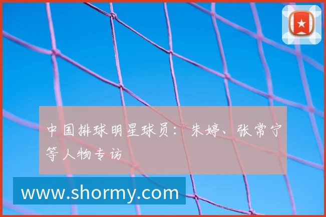 中国排球明星球员:朱婷、张常宁等人物专访